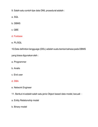 9. Salah satu contoh tipe data DML prosedural adalah :
a. SQL
b. DBMS
c. QBE
d. Foxbase
e. PL/SQL
10.Data definition langguage (DDL) adalah suatu bentuk bahasa pada DBMS
yang biasa digunakan oleh :
a. Programmer
b. Analis
c. End user
d. DBA
e. Network Engineer
11. Berikut iniadalah salah satu jenis Object based data model, kecuali :
a. Entity Relationship model
b. Binary model
 