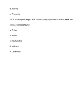 d. Atribute
e. Enterprise
16. Suatu kumpulan object atausesuatu yang dapat dibedakan ataudapat diid
entifikasikan secara unik
a. Entitas
b. Atribut
c. Relationship
d. Indicator
e. Cardinality
 