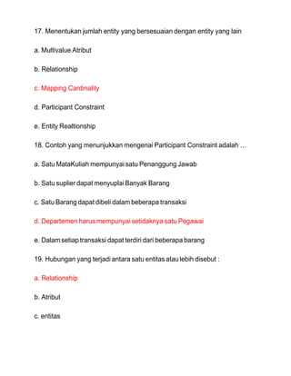 17. Menentukan jumlah entity yang bersesuaian dengan entity yang lain
a. Multivalue Atribut
b. Relationship
c. Mapping Cardinality
d. Participant Constraint
e. Entity Realtionship
18. Contoh yang menunjukkan mengenai Participant Constraint adalah …
a. Satu MataKuliah mempunyai satu Penanggung Jawab
b. Satu suplier dapat menyuplaiBanyak Barang
c. Satu Barang dapat dibeli dalam beberapa transaksi
d. Departemen harus mempunyai setidaknya satu Pegawai
e. Dalamsetiaptransaksi dapat terdiri dari beberapa barang
19. Hubungan yang terjadi antara satu entitas ataulebih disebut :
a. Relationship
b. Atribut
c. entitas
 