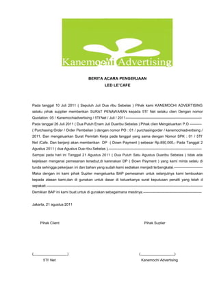 BERITA ACARA PENGERJAAN
                                                           LED LE’CAFE




Pada tanggal 10 Juli 2011 ( Sepuluh Juli Dua ribu Sebelas ) Pihak kami KANEMOCHI ADVERTISING
selaku pihak supplier memberikan SURAT PENAWARAN kepada 5TI’ Net selaku clien Dengan nomor
Quotation: 05 / Kanemochiadvertising / 5TI’Net / Juli / 2011----------------------------------------------------------------
Pada tanggal 26 Juli 2011 ( Dua Puluh Enam Juli Duaribu Sebelas ) Pihak clien Mengeluarkan P.O ----------
( Purchasing Order / Order Pembelian ) dengan nomor PO : 01 / purchasingorder / kanemochiadvertising /
2011. Dan mengeluarkan Surat Perintah Kerja pada tanggal yang sama dengan Nomor SPK : 01 / 5TI’
Net /Cafe. Dan berjanji akan memberikan DP ( Down Payment ) sebesar Rp.850.000,- Pada Tanggal 2
Agustus 2011 ( dua Agustus Dua ribu Sebelas ).------------------------------------------------------------------------------
Sampai pada hari ini Tanggal 21 Agustus 2011 ( Dua Puluh Satu Agustus Duaribu Sebelas ) tidak ada
kejelasan mengenai pemesanan tersebut,di karenakan DP ( Down Payment ) yang kami minta selalu di
tunda sehingga pekerjaan ini dan bahan yang sudah kami sediakan menjadi terbengkalai.------------------------
Maka dengan ini kami pihak Suplier mengeluarka BAP pemesanan untuk selanjutnya kami tembuskan
kepada atasan kami,dan di gunakan untuk dasar di keluarkanya surat keputusan penalti yang telah d
sepakati.-----------------------------------------------------------------------------------------------------------------------------------
Demikian BAP ini kami buat untuk di gunakan sebagaimana mestinya.-------------------------------------------------


Jakarta, 21 agustus 2011




      Pihak Client                                                                          Pihak Suplier




(                           )                                                          (                            )
        5TI’ Net                                                                           Kanemochi Advertising
 