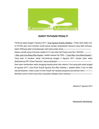 SURAT PUTUSAN PENALTI

Terhitung sejak tanggal 2 Agustus 2011 ( Dua Agustus Duaribu Sebelas ). Pihak client dalam hal
ini 5TI’Net akan kami kenakan pinalti sesuai dengan kesepakatan bersama yang telah tertuang
dalam SPKyang telah di tandatangani oleh kedua belah pihak.----------------------------------------------
Adapun penalti yang di kenakan adalah 0.5 % dari total nilai Project yaitu Rp.1.500.000 ,- ----------
( Satu Juta Lima Ratus Ribu Rupiah ) adalah sebesar Rp.7500,- ( Tujuh Ribu Lima Ratus Rupiah )
Yang akan di kenakan setiap hari.terhitung tanggal 3 Agustus 2011 sampai pada waktu
dikeluarkanya DP ( Down Payment ) sesuai perjanjian.---------------------------------------------------------
Kami akan memberikan waktu tenggang kepada pihak clien selama 3 hari.yang jatuh pada tanggal
24 agustus 2011 ( Dua Puluh Empat Agustus Dua Ribu Sebelas ). Apabila dalam 3 hari ini tidak
ada pembayaran, maka urusan ini kami limpah kan kepada pengacara perusahaan kami.-------------
Demikian surat ini kami buat,untuk di gunakan sebagai mana mestinya.------------------------------------




                                                                                  Jakarta,21 Agustus 2011




                                                                                  (Kanemochi Advertising)
 
