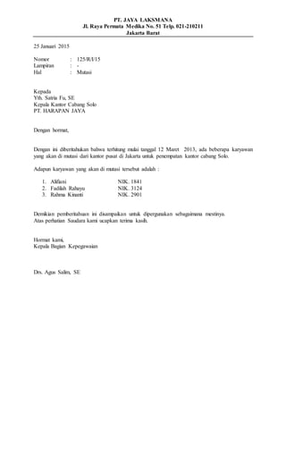 PT. JAYA LAKSMANA
Jl. Raya Permata Medika No. 51 Telp. 021-210211
Jakarta Barat
25 Januari 2015
Nomor : 125/R/I/15
Lampiran : -
Hal : Mutasi
Kepada
Yth. Satria Fu, SE
Kepala Kantor Cabang Solo
PT. HARAPAN JAYA
Dengan hormat,
Dengan ini diberitahukan bahwa terhitung mulai tanggal 12 Maret 2013, ada beberapa karyawan
yang akan di mutasi dari kantor pusat di Jakarta untuk penempatan kantor cabang Solo.
Adapun karyawan yang akan di mutasi tersebut adalah :
1. Alifiani NIK. 1841
2. Fadilah Rahayu NIK. 3124
3. Rahma Kinanti NIK. 2901
Demikian pemberitahuan ini disampaikan untuk dipergunakan sebagaimana mestinya.
Atas perhatian Saudara kami ucapkan terima kasih.
Hormat kami,
Kepala Bagian Kepegawaian
Drs. Agus Salim, SE
 