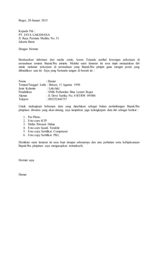 Bogor, 20 Januari 2015
Kepada Yth :
PT. JAYA LAKSMANA
Jl. Raya Permata Medika No. 51
Jakarta Barat
Dengan Hormat
Berdasarkan informasi dari media cetak, koran Terpadu perihal lowongan pekerjaan di
perusahaan tempat Bapak/Ibu pimpin. Melalui surat lamaran ini saya ingin mengajukan diri
untuk melamar pekerjaan di perusahaan yang Bapak/Ibu pimpin guna mengisi posisi yang
dibutuhkan saat ini. Saya yang bertanda tangan di bawah ini :
Nama : Damar
Tempat/Tanggal Lahir : Bekasi, 11 Agustus 1990
Jenis Kelamin : Laki-laki
Pendidikan : SMK Perhotelan Bina Lestari Bogor
Alamat : Jl. Dewi Sartika No. 8 RT/RW 09/006
Telepon : 085252446757
Untuk melengkapi beberapa data yang diperlukan sebagai bahan pertimbangan Bapak/Ibu
pimpinan diwaktu yang akan datang, saya lampirkan juga kelengkapan data diri sebagai berikut :
1. Pas Photo.
2. Foto copy KTP
3. Daftar Riwayat Hidup
4. Foto copy Ijazah Terakhir
5. Foto copy Sertifikat Competensi
6. Foto copy Sertifikat PKL
Demikian surat lamaran ini saya buat dengan sebenarnya dan atas perhatian serta kebijaksanaan
Bapak/Ibu pimpinan saya mengucapkan terimakasih.
Hormat saya
Damar
 