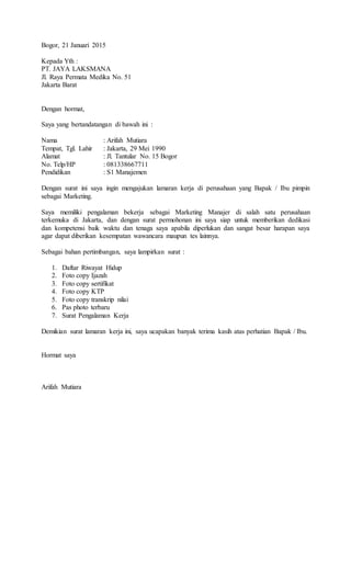 Bogor, 21 Januari 2015
Kepada Yth :
PT. JAYA LAKSMANA
Jl. Raya Permata Medika No. 51
Jakarta Barat
Dengan hormat,
Saya yang bertandatangan di bawah ini :
Nama : Arifah Mutiara
Tempat, Tgl. Lahir : Jakarta, 29 Mei 1990
Alamat : Jl. Tantular No. 15 Bogor
No. Telp/HP : 081338667711
Pendidikan : S1 Manajemen
Dengan surat ini saya ingin mengajukan lamaran kerja di perusahaan yang Bapak / Ibu pimpin
sebagai Marketing.
Saya memiliki pengalaman bekerja sebagai Marketing Manajer di salah satu perusahaan
terkemuka di Jakarta, dan dengan surat permohonan ini saya siap untuk memberikan dedikasi
dan kompetensi baik waktu dan tenaga saya apabila diperlukan dan sangat besar harapan saya
agar dapat diberikan kesempatan wawancara maupun tes lainnya.
Sebagai bahan pertimbangan, saya lampirkan surat :
1. Daftar Riwayat Hidup
2. Foto copy Ijazah
3. Foto copy sertifikat
4. Foto copy KTP
5. Foto copy transkrip nilai
6. Pas photo terbaru
7. Surat Pengalaman Kerja
Demikian surat lamaran kerja ini, saya ucapakan banyak terima kasih atas perhatian Bapak / Ibu.
Hormat saya
Arifah Mutiara
 