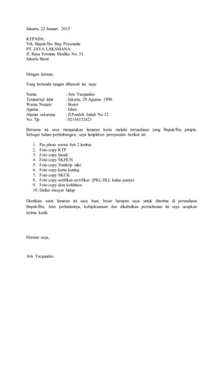Jakarta, 22 Januari 2015
KEPADA:
Yth. Bapak/Ibu Bag. Personalia
PT. JAYA LAKSMANA
Jl. Raya Permata Medika No. 51
Jakarta Barat
Dengan hormat,
Yang bertanda tangan dibawah ini, saya:
Nama : Aris Vacgundes
Tempat/tgl lahir : Jakarta, 28 Agustus 1990
Warga Negara : Bogor
Agama : Islam
Alamat sekarang : Jl.Pondok Indah No 12
No. Tlp : 02156132421
Bersama ini saya mengajukan lamaran kerja melalui perusahaan yang Bapak/Ibu pimpin.
Sebagai bahan pertimbangan, saya lampirkan persyaratan berikut ini:
1. Pas photo warna 4x6 2 lembar
2. Foto copy KTP
3. Foto copy Ijazah
4. Foto copy SKHUN
5. Foto copy Trankrip nilai
6. Foto copy kartu kuning
7. Foto copy SKCK
8. Foto copy sertifikat-sertifikat (PKL DLL kalau punya)
9. Foto copy akta kelahiran
10. Daftar riwayat hidup
Demikian surat lamaran ini saya buat, besar harapan saya untuk diterima di perusahaan
Bapak/Ibu. Atas perhatiannya, kebijaksanaan dan dikabulkan permohonan ini saya ucapkan
terima kasih.
Hormat saya,
Aris Vacgundes
 