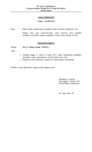 PT. JAYA LAKSMANA
Jl. Raya Permata Medika No. 51 Telp. 021-210211
Jakarta Barat
SURAT PERINTAH
Nomor : 121/PRT/I/15
Dasar : Dalam rangka mempertinggi kemampuan untuk mencapai produktivitas dan
Efisiensi kerja yang sebesar-besarnya, maka karyawan perlu mengikuti
pendidikan dan latihan kegiatan pengelolaan Sumber Daya Manusia di Solo.
MEMERINTAHKAN
Kepada : Sdr. Ir. Galang Atmaja ( Staff IT )
Untuk :
1. Terhitung tanggal 12 samai 16 Januari 2015, untuk melaksanakan pendidikan
dan latihan tentang kepemimpinan di Hotel Indah Serasi, Solo
2. Melaporkan hasil pelaksanaan perintah ini kepada Bagian Kepegawaian
Perintah ini agar dilaksanakan dengan penuh tanggung jawab.
Dikeluarkan di Jakarta
Pada tanggal 12 Januari 2015
Kepala Bagian Kepegawaian
Drs. Agus Salim, SE
 