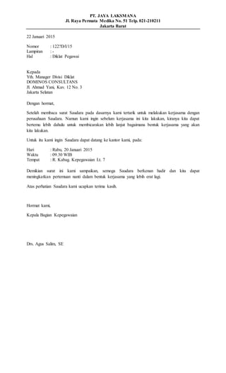 PT. JAYA LAKSMANA
Jl. Raya Permata Medika No. 51 Telp. 021-210211
Jakarta Barat
22 Januari 2015
Nomor : 122?D/I/15
Lampiran : -
Hal : Diklat Pegawai
Kepada
Yth. Manager Divisi Diklat
DOMINOS CONSULTANS
Jl. Ahmad Yani, Kav. 12 No. 3
Jakarta Selatan
Dengan hormat,
Setelah membaca surat Saudara pada dasarnya kami tertarik untuk melakukan kerjasama dengan
perusahaan Saudara. Namun kami ingin sebelum kerjasama ini kita lakukan, kiranya kita dapat
bertemu lebih dahulu untuk membicarakan lebih lanjut bagaimana bentuk kerjasama yang akan
kita lakukan.
Untuk itu kami ingin Saudara dapat datang ke kantor kami, pada:
Hari : Rabu, 20 Januari 2015
Waktu : 09.30 WIB
Tempat : R. Kabag. Kepegawaian Lt. 7
Demikian surat ini kami sampaikan, semoga Saudara berkenan hadir dan kita dapat
meningkatkan pertemuan nanti dalam bentuk kerjasama yang lebih erat lagi.
Atas perhatian Saudara kami ucapkan terima kasih.
Hormat kami,
Kepala Bagian Kepegawaian
Drs. Agus Salim, SE
 
