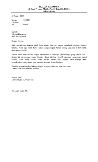 PT. JAYA LAKSMANA
Jl. Raya Permata Medika No. 51 Telp. 021-210211
Jakarta Barat
23 Januari 2015
Nomor : 123/M/I/15
Lampiran : -
Hal : Mutasi
Kepada
Yth, Aji Darmawan
Staff Kepegawaian
Dengan hormat,
Surat permohonan Saudara sudah kami terima, dan kami sangat memahami keinginan Saudara
tersebut. Kami juga sudah berkoordinasi dengan kepala kantor cabang yang ada di Solo untuk
penempatan Saudara.
Setelah kami berkoordinasi dengan memperhatikan beberapa pertimbangan yang relevan, maka
dengan ini permohonan mutasi Saudara dapat diterima. Sambil menunggu pengurusan mutasi
saudara, kami harap saudara dapat bekerja seperti biasa dengan sebaik-baiknya untuk
menyelesaikan tugas-tugas yang menjadi tanggung jawab Saudara.
Kami harap saudara akan bekerja dengan baik juga di tempat yang baru nanti.
Terima kasih atas perhatian Saudara.
Hormat kami,
Kepala Bagian Kepegawaian
Drs. Agus Salim, SE
 