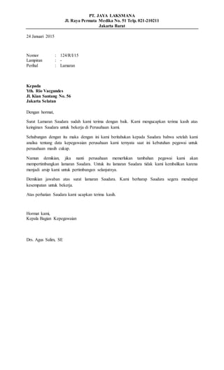 PT. JAYA LAKSMANA
Jl. Raya Permata Medika No. 51 Telp. 021-210211
Jakarta Barat
24 Januari 2015
Nomor : 124/R/I/15
Lampiran : -
Perihal : Lamaran
Kepada
Yth. Rio Vacgundes
Jl. Kian Santang No. 56
Jakarta Selatan
Dengan hormat,
Surat Lamaran Saudara sudah kami terima dengan baik. Kami mengucapkan terima kasih atas
keinginan Saudara untuk bekerja di Perusahaan kami.
Sehubungan dengan itu maka dengan ini kami beritahukan kepada Saudara bahwa setelah kami
analisa tentang data kepegawaian perusahaan kami ternyata saat ini kebutuhan pegawai untuk
perusahaan masih cukup.
Namun demikian, jika nanti perusahaan memerlukan tambahan pegawai kami akan
mempertimbangkan lamaran Saudara. Untuk itu lamaran Saudara tidak kami kembalikan karena
menjadi arsip kami untuk pertimbangan selanjutnya.
Demikian jawaban atas surat lamaran Saudara. Kami berharap Saudara segera mendapat
kesempatan untuk bekerja.
Atas perhatian Saudara kami ucapkan terima kasih.
Hormat kami,
Kepala Bagian Kepegawaian
Drs. Agus Salim, SE
 