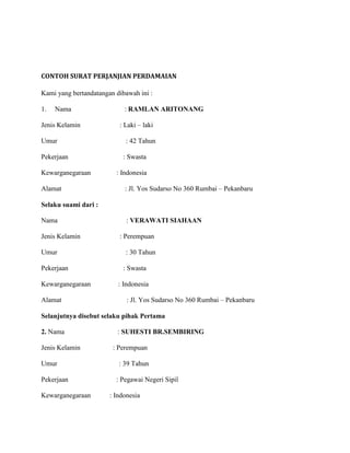 CONTOH SURAT PERJANJIAN PERDAMAIAN

Kami yang bertandatangan dibawah ini :

1.   Nama                   : RAMLAN ARITONANG

Jenis Kelamin             : Laki – laki

Umur                        : 42 Tahun

Pekerjaan                  : Swasta

Kewarganegaraan          : Indonesia

Alamat                      : Jl. Yos Sudarso No 360 Rumbai – Pekanbaru

Selaku suami dari :

Nama                         : VERAWATI SIAHAAN

Jenis Kelamin             : Perempuan

Umur                        : 30 Tahun

Pekerjaan                  : Swasta

Kewarganegaraan           : Indonesia

Alamat                       : Jl. Yos Sudarso No 360 Rumbai – Pekanbaru

Selanjutnya disebut selaku pihak Pertama

2. Nama                   : SUHESTI BR.SEMBIRING

Jenis Kelamin           : Perempuan

Umur                      : 39 Tahun

Pekerjaan                : Pegawai Negeri Sipil

Kewarganegaraan        : Indonesia
 