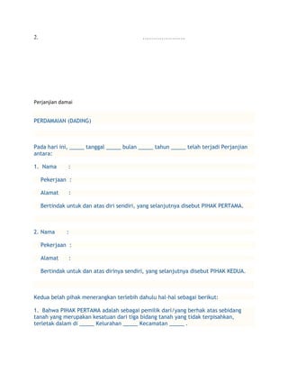 2.                                          …………………..




Perjanjian damai


PERDAMAIAN (DADING)



Pada hari ini, _____ tanggal _____ bulan _____ tahun _____ telah terjadi Perjanjian
antara:

1. Nama        :

     Pekerjaan :

     Alamat    :

     Bertindak untuk dan atas diri sendiri, yang selanjutnya disebut PIHAK PERTAMA.



2. Nama        :

     Pekerjaan :

     Alamat    :

     Bertindak untuk dan atas dirinya sendiri, yang selanjutnya disebut PIHAK KEDUA.



Kedua belah pihak menerangkan terlebih dahulu hal-hal sebagai berikut:

1. Bahwa PIHAK PERTAMA adalah sebagai pemilik dari/yang berhak atas sebidang
tanah yang merupakan kesatuan dari tiga bidang tanah yang tidak terpisahkan,
terletak dalam di _____ Kelurahan _____ Kecamatan _____ .
 