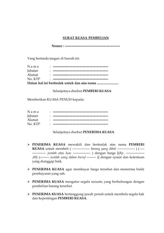 SURAT KUASA PEMBELIAN
Nomor : ---------------------------------------------------
Yang bertanda tangan di bawah ini:
N a m a : ---------------------------------------------------
Jabatan : ---------------------------------------------------
Alamat : ---------------------------------------------------
No. KTP : ---------------------------------------------------
Dalam hal ini bertindak untuk dan atas nama ..........................
Selanjutnya disebut PEMBERI KUASA
Memberikan KUASA PENUH kepada:
N a m a : ---------------------------------------------------
Jabatan : ---------------------------------------------------
Alamat : ---------------------------------------------------
No. KTP : ---------------------------------------------------
Selanjutnya disebut PENERIMA KUASA
 PENERIMA KUASA mewakili dan bertindak atas nama PEMBERI
KUASA untuk membeli ( ----------------- barang yang dibeli ----------------- ) ( ----
------------- jumlah atau luas ----------------- ) dengan harga [(Rp. ------------------
,00) (--------- jumlah uang dalam huruf --------- )] dengan syarat dan ketentuan
yang dianggap baik.
 PENERIMA KUASA agar membayar harga tersebut dan menerima bukti
pembayaran yang sah.
 PENERIMA KUASA mengatur segala sesuatu yang berhubungan dengan
pembelian barang tersebut.
 PENERIMA KUASA bertanggung jawab penuh untuk membela segala hak
dan kepentingan PEMBERI KUASA.
 