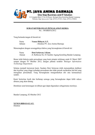 PT. JAVA ANIMA DARMAJA
One Stop Busniness and IT Solution
Jl. Cempaka Blok C3 No.24 Perum. Beringin Raya Kemiling Bandar Lampung
Website: http://java.co.id, Telp: (0721) 271411, Faks: (0721) 270836
SURAT KETERANGAN PENGALAMAN KERJA
No. : 04/HRD/X/2012
Yang bertanda tangan di bawah ini:
Nama : Yunus Hidayat, S.T.
Jabatan : Direktur PT. Java Anima Darmaja
Menerangkan dengan sesungguhnya bahwa yang bersangkutan di bawah ini:
Nama : Deni Setiawan, S.Kom.
Alamat : Jl. Raflessia No. 01 Sumber Agung Kemiling Bandar Lampung
Benar telah bekerja pada perusahaan yang kami pimpin terhitung sejak 01 Maret 2007
sampai dengan 01 Oktober 2012, dengan jabatan terakhir Manager Information
Technology Department.
Selama menjadi karyawan kami, Saudara Deni Setiawan telah menunjukkan dedikasi
dan loyalitas yang tinggi terhadap perusahaan dan tidak pernah melakukan hal-hal yang
merugikan perusahaan. Yang bersangkutan mengundurkan diri atas kemauannya
sendiri.
Kami berterima kasih dan berharap semoga yang bersangkutan dapat lebih sukses
dimasa yang akan datang.
Demikian surat keterangan ini dibuat agar dapat digunakan sebagaimana mestinya.
Bandar Lampung, 02 Oktober 2012
YUNUS HIDAYAT, S.T.
Direktur
 