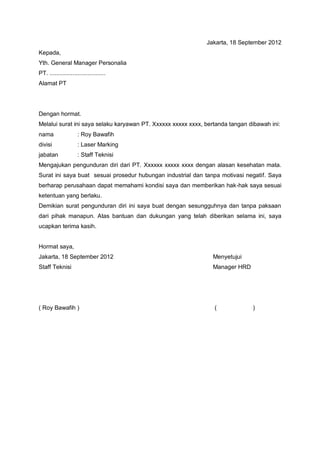 Jakarta, 18 September 2012
Kepada,
Yth. General Manager Personalia
PT. ..................................
Alamat PT




Dengan hormat.
Melalui surat ini saya selaku karyawan PT. Xxxxxx xxxxx xxxx, bertanda tangan dibawah ini:
nama                  : Roy Bawafih
divisi                : Laser Marking
jabatan               : Staff Teknisi
Mengajukan pengunduran diri dari PT. Xxxxxx xxxxx xxxx dengan alasan kesehatan mata.
Surat ini saya buat sesuai prosedur hubungan industrial dan tanpa motivasi negatif. Saya
berharap perusahaan dapat memahami kondisi saya dan memberikan hak-hak saya sesuai
ketentuan yang berlaku.
Demikian surat pengunduran diri ini saya buat dengan sesungguhnya dan tanpa paksaan
dari pihak manapun. Atas bantuan dan dukungan yang telah diberikan selama ini, saya
ucapkan terima kasih.


Hormat saya,
Jakarta, 18 September 2012                                      Menyetujui
Staff Teknisi                                                   Manager HRD




( Roy Bawafih )                                                  (             )
 