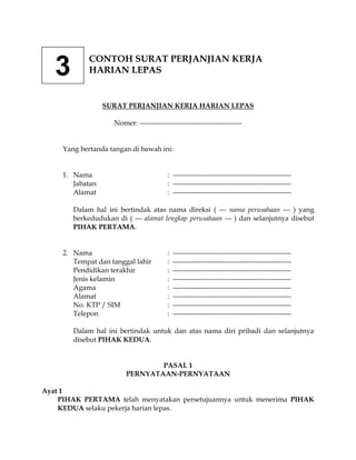 CONTOH SURAT PERJANJIAN KERJA
   3         HARIAN LEPAS


                  SURAT PERJANJIAN KERJA HARIAN LEPAS

                     Nomer: --------------------------------------------


     Yang bertanda tangan di bawah ini:


     1. Nama                              : ---------------------------------------------------
        Jabatan                           : ---------------------------------------------------
        Alamat                            : ---------------------------------------------------

        Dalam hal ini bertindak atas nama direksi ( --- nama perusahaan --- ) yang
        berkedudukan di ( --- alamat lengkap perusahaan --- ) dan selanjutnya disebut
        PIHAK PERTAMA.


     2. Nama                              :   ---------------------------------------------------
        Tempat dan tanggal lahir          :   ---------------------------------------------------
        Pendidikan terakhir               :   ---------------------------------------------------
        Jenis kelamin                     :   ---------------------------------------------------
        Agama                             :   ---------------------------------------------------
        Alamat                            :   ---------------------------------------------------
        No. KTP / SIM                     :   ---------------------------------------------------
        Telepon                           :   ---------------------------------------------------

        Dalam hal ini bertindak untuk dan atas nama diri pribadi dan selanjutnya
        disebut PIHAK KEDUA.


                                 PASAL 1
                         PERNYATAAN-PERNYATAAN

Ayat 1
    PIHAK PERTAMA telah menyatakan persetujuannya untuk menerima PIHAK
    KEDUA selaku pekerja harian lepas.
 