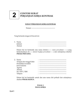 CONTOH SURAT
   2             PERJANJIAN KERJA KONTRAK


                       SURAT PERJANJIAN KERJA KONTRAK

                         Nomer: --------------------------------------------



         Yang bertanda tangan di bawah ini:


         1. Nama                              : ---------------------------------------------------
            Jabatan                           : ---------------------------------------------------
            Alamat                            : ---------------------------------------------------

            Dalam hal ini bertindak atas nama direksi ( --- nama perusahaan --- ) yang
            berkedudukan di ( --- alamat lengkap perusahaan --- ) dan selanjutnya disebut
            PIHAK PERTAMA.


         2. Nama                              :   ---------------------------------------------------
            Tempat dan tanggal lahir          :   ---------------------------------------------------
            Pendidikan terakhir               :   ---------------------------------------------------
            Jenis kelamin                     :   ---------------------------------------------------
            Agama                             :   ---------------------------------------------------
            Alamat                            :   ---------------------------------------------------
            No. KTP / SIM                     :   ---------------------------------------------------
            Telepon                           :   ---------------------------------------------------

            Dalam hal ini bertindak untuk dan atas nama diri pribadi dan selanjutnya
            disebut PIHAK KEDUA.


                                          PASAL 1
                                         MASA KERJA

Ayat 1
 