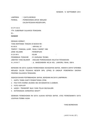 KENDARI, 12 SEPTEMBER 2014 
LAMPIRAN : 1 (SATU) BERKAS 
PERIHAL : PERMOHONAN UNTUK MENJADI 
CALON PEGAWAI NEGERI SIPIL 
K E P A D A 
YTH. GUBERNUR SULAWESI TENGGARA 
DI – 
KENDARI 
DENGAN HORMAT, 
YANG BERTANDA TANGAN DI BAWAH INI : 
N A M A : ARIYANI, ST 
TEMPAT / TANGGAL LAHIR : RAHA, 5 MARET 1990 
JENIS KELAMIN : PEREMPUAN 
A G A M A : ISLAM : 
PENDIDIKAN TERAKHIR : S1 (SARJANA TEKNIK) 
JABATAN YANG DILAMAR : ANALISIS PERENCANAAN WILAYAH PERUMAHAN 
A L A M A T : JL. MADESABARA NO.24 KEL. LAIWORU, RAHA, 93614. 
BERSAMA INI SAYA AJUKAN PERMOHONAN KEHADAPAN BAPAK, KIRANYA DAPAT DITERIMA 
MENJADI CALON PEGAWAI NEGERI SIPIL (CPNS) DI LINGKUP PEMERINTAH DAERAH 
PROPINSI SULAWESI TENGGARA. 
SEBAGAI BAHAN PERTIMBANGAN BAPAK, BERSAMA INI SAYA LAMPIRKAN : 
1. KARTU TANDA BUKTI PENDAFTARAN CPNS. 
2. PAS FOTO WARNA UKURAN 4X6 CM SEBANYAK 2 LEMBAR; 
3. FOTO KOPI KTP 
4. IJAZAH / TRANSKRIP NILAI YANG TELAH DILEGALISIR. 
5. KETERANGAN AKREDITASI BAN-PT 
DEMIKIAN PERMOHONAN INI SAYA AJUKAN KEPADA BAPAK, ATAS PERKENANNYA SAYA 
UCAPKAN TERIMA KASIH 
YANG BERMOHON 
( A R I Y A N I, ST ) 
 