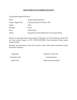 SURAT PERNYATAAN KEHILANGAN KTP
Yang bertanda tangan di bawah ini:
Nama : Wahyu Nurdiansah,S.Kom
Tempat, tanggal Lahir : Tanjung Gadang, 09 Desember 1989
Agama : Islam
Pekerjaan :Swasta
Status : Belum Kawin
Alamat : Komp.Perum Tarok Indah Permai I Kec.Kuranji Padang
Dengan ini menyatakan bahwa pada tanggal 03 Desember 2012 telah kehilangan sebuah KTP
atas nama pelapor dengan no. KTP: 3503120102890003 dalam perjalanan Padang sampai
dengan Pariaman
Demikian surat pernyataan ini kami buat, dimohon instansi terkait dapat memberikan bantuan
dan fasilitas seperlunya.
Mengetahui Bendorejo, 29 Juli 2011
Lurah Desa Tarok Yang Menyatakan
Andre Lawta Wahyu Nurdiansah,S.Kom
 