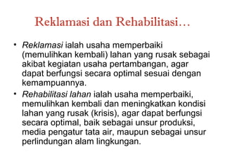 Reklamasi dan Rehabilitasi…
• Reklamasi ialah usaha memperbaiki
  (memulihkan kembali) lahan yang rusak sebagai
  akibat kegiatan usaha pertambangan, agar
  dapat berfungsi secara optimal sesuai dengan
  kemampuannya.
• Rehabilitasi lahan ialah usaha memperbaiki,
  memulihkan kembali dan meningkatkan kondisi
  lahan yang rusak (krisis), agar dapat berfungsi
  secara optimal, baik sebagai unsur produksi,
  media pengatur tata air, maupun sebagai unsur
  perlindungan alam lingkungan.
 