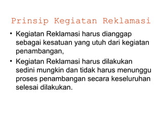 Prinsip Kegiatan Reklamasi
• Kegiatan Reklamasi harus dianggap
  sebagai kesatuan yang utuh dari kegiatan
  penambangan,
• Kegiatan Reklamasi harus dilakukan
  sedini mungkin dan tidak harus menunggu
  proses penambangan secara keseluruhan
  selesai dilakukan.
 
