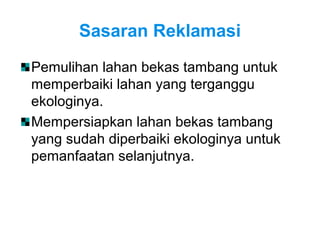 Sasaran Reklamasi
Pemulihan lahan bekas tambang untuk
memperbaiki lahan yang terganggu
ekologinya.
Mempersiapkan lahan bekas tambang
yang sudah diperbaiki ekologinya untuk
pemanfaatan selanjutnya.
 