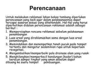 Perencanaan
Untuk melakukan reklamasi lahan bekas tambang diperlukan
perencanaan yang baik agar dalam pelaksanaannya dapat
tercapai sasaran sesuai yang dikehendaki. Hal-hal yang harus
diperhatikan didalam perencanaan reklamasi adalah sebagai
berikut :
1. Mempersiapkan rencana reklamasi sebelum pelaksanaan
   penambangan
2. Luas areal yang direklamasikan sama dengan luas areal
   penambangan.
3. Memindahkan dan menempatkan tanah pucuk pada tempat
   tertentu dan mengatur sedemikian rupa untuk keperluan
   revegetasi.
4. Mengembalikan/memperbaiki pola drainase alam yang rusak
5. Menghilangkan/memperkecil kandungan (kadar) bahan
   beracun sampai tingkat yang aman sebelum dapat
dibuang ke suatu tempat     pembuangan.
 
