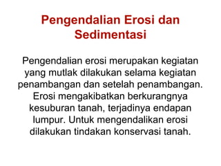 Pengendalian Erosi dan
         Sedimentasi

 Pengendalian erosi merupakan kegiatan
 yang mutlak dilakukan selama kegiatan
penambangan dan setelah penambangan.
   Erosi mengakibatkan berkurangnya
  kesuburan tanah, terjadinya endapan
   lumpur. Untuk mengendalikan erosi
  dilakukan tindakan konservasi tanah.
 