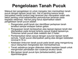 Pengelolaan Tanah Pucuk
Maksud dari pengelolaan ini untuk mengatur dan memisahkan tanah
pucuk dengan lapisan tanah lain. Hal ini penting karena tanah
merupakan media tumbuh bagi tanaman dan merupakan salah satu
faktor penting untuk keberhasilan pertumbuhan tanaman pada
kegiatan reklamasi. Hal-hal yang harus diperhatikan dalam
pengelolaan tanah pucuk adalah :
    o Pengamatan profil tanah dan identifikasi perlapisan tanah
       tersebut sampai endapan bahan galian.
    o Pengupasan tanah berdasarkan atas lapisan-lapisan tanah dan
       ditempatkan pada tempat tertentu sesuai tingkat lapisannya.
       Timbunan tanah pucuk tidak melebihi dari 2 meter.
    o Pembentukkan lahan sesuai dengan susunan lapisan tanah
       semula. Tanah pucuk ditempatkan paling atas dengan ketebalan
       minimal 0.15 m.
    o Ketebalan timbunan tanah pucuk pada tanah yang mengandung
       racun dianjurkan mengisolasi dan memisahkannya.
    o Tanah sebaiknya jangan dilakukan dalam keadaan basah untuk
       menghindari pemadatan dan rusaknya struktur tanah.
    o Bila lapisan tanah pucuk tipis (terbatas/sedikit), perlu
       dipertimbangkan
 