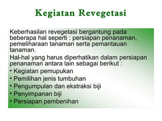 Kegiatan Revegetasi

Keberhasilan revegetasi bergantung pada
beberapa hal seperti : persiapan penanaman,
pemeliharaan tanaman serta pemantauan
tanaman.
Hal-hal yang harus diperhatikan dalam persiapan
penanaman antara lain sebagai berikut :
• Kegiatan pemupukan
• Pemilihan jenis tumbuhan
• Pengumpulan dan ekstraksi biji
• Penyimpanan biji
• Persiapan pembenihan
 