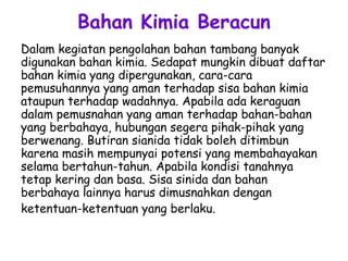 Bahan Kimia Beracun
Dalam kegiatan pengolahan bahan tambang banyak
digunakan bahan kimia. Sedapat mungkin dibuat daftar
bahan kimia yang dipergunakan, cara-cara
pemusuhannya yang aman terhadap sisa bahan kimia
ataupun terhadap wadahnya. Apabila ada keraguan
dalam pemusnahan yang aman terhadap bahan-bahan
yang berbahaya, hubungan segera pihak-pihak yang
berwenang. Butiran sianida tidak boleh ditimbun
karena masih mempunyai potensi yang membahayakan
selama bertahun-tahun. Apabila kondisi tanahnya
tetap kering dan basa. Sisa sinida dan bahan
berbahaya lainnya harus dimusnahkan dengan
ketentuan-ketentuan yang berlaku.
 