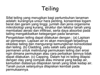 Teiling
Sifat teiling yang merugikan bagi pertumbuhan tanaman
adalah: kurangnya unsur hara penting, konsentrasi logam
berat dan garam yang tinggi, jumlah dan jenis organisme
mikrobiologi yang kurang, struktur dan tekstur tanah yang
membatasi aerasi dan infiltrasi, serta daya absorbsi pada
tailing mengakibatkan ketegangan pada tanaman.
Pengelolaan teiling dapat dilakukan dengan : (a) Lapisan
air permanen. Lapisan air ini akan mencegah terjadinya
oksidasi tailing dan mengurangi kemungkinan konsolodasi
dari teiling. (b) Cladding, yaitu salah satu pelindung
permanen untuk melindungi permukaan teiling dari erosi
ngin dimana permukaan atau cara perbaikan lainnya tidak
dapat dilakukan. (c) Capping. Dalam hal ini teiling dilapisi
dengan clay yang compak atau mineral yang kedap air,
kemudian diatasnya dilapiskan tanah yang tidak kedap air.
Tanah pucuk selanjutnya dilapiskan kembali pada
permukaannya.
 