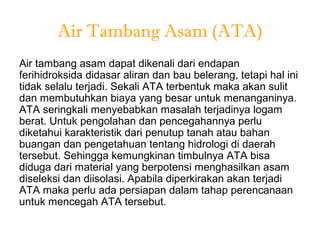 Air Tambang Asam (ATA)
Air tambang asam dapat dikenali dari endapan
ferihidroksida didasar aliran dan bau belerang, tetapi hal ini
tidak selalu terjadi. Sekali ATA terbentuk maka akan sulit
dan membutuhkan biaya yang besar untuk menanganinya.
ATA seringkali menyebabkan masalah terjadinya logam
berat. Untuk pengolahan dan pencegahannya perlu
diketahui karakteristik dari penutup tanah atau bahan
buangan dan pengetahuan tentang hidrologi di daerah
tersebut. Sehingga kemungkinan timbulnya ATA bisa
diduga dari material yang berpotensi menghasilkan asam
diseleksi dan diisolasi. Apabila diperkirakan akan terjadi
ATA maka perlu ada persiapan dalam tahap perencanaan
untuk mencegah ATA tersebut.
 