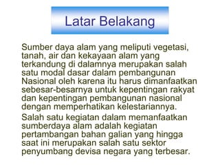 Latar Belakang
Sumber daya alam yang meliputi vegetasi,
tanah, air dan kekayaan alam yang
terkandung di dalamnya merupakan salah
satu modal dasar dalam pembangunan
Nasional oleh karena itu harus dimanfaatkan
sebesar-besarnya untuk kepentingan rakyat
dan kepentingan pembangunan nasional
dengan memperhatikan kelestariannya.
Salah satu kegiatan dalam memanfaatkan
sumberdaya alam adalah kegiatan
pertambangan bahan galian yang hingga
saat ini merupakan salah satu sektor
penyumbang devisa negara yang terbesar.
 