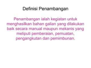 Definisi Penambangan

    Penambangan ialah kegiatan untuk
menghasilkan bahan galian yang dilakukan
baik secara manual maupun mekanis yang
      meliputi pemberaian, pemuatan,
     pengangkutan dan pemimbunan.
 