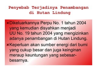 Penyebab Terjadinya Penambangan
        di Hutan Lindung

Dikeluarkannya Perpu No. 1 tahun 2004
yang kemudian disyahkan menjadi
UU No. 19 tahun 2004 yang mengizinkan
adanya penambangan di Hutan Lindung.
Keperluan akan sumber energi dari bumi
yang cukup besar dan juga keinginan
meraup keuntungan yang sebesar-
besarnya.
 