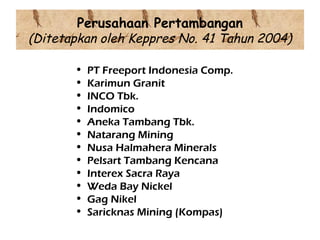 Perusahaan Pertambangan
(Ditetapkan oleh Keppres No. 41 Tahun 2004)

       •   PT Freeport Indonesia Comp.
       •   Karimun Granit
       •   INCO Tbk.
       •   Indomico
       •   Aneka Tambang Tbk.
       •   Natarang Mining
       •   Nusa Halmahera Minerals
       •   Pelsart Tambang Kencana
       •   Interex Sacra Raya
       •   Weda Bay Nickel
       •   Gag Nikel
       •   Saricknas Mining (Kompas)
 