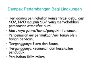 Dampak Pertambangan Bagi Lingkungan

• Terjadinya peningkatan konsentrasi debu, gas
  CO2, N2O maupun SO2 yang menyebabkan
  pemanasan atmosfer bumi.
• Masuknya gulma/hama/penyakit tanaman,
• Pencemaran air permukaan/air tanah oleh
  bahan beracun,
• Terganggunya flora dan fauna,
• Terganggunya keamanan dan kesehatan
  penduduk,
• Perubahan iklim mikro.
 