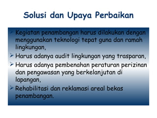 Solusi dan Upaya Perbaikan
 Kegiatan penambangan harus dilakukan dengan
  menggunakan teknologi tepat guna dan ramah
  lingkungan,
 Harus adanya audit lingkungan yang trasparan,
 Harus adanya pembenahan peraturan perizinan
  dan pengawasan yang berkelanjutan di
  lapangan,
 Rehabilitasi dan reklamasi areal bekas
  penambangan.
 