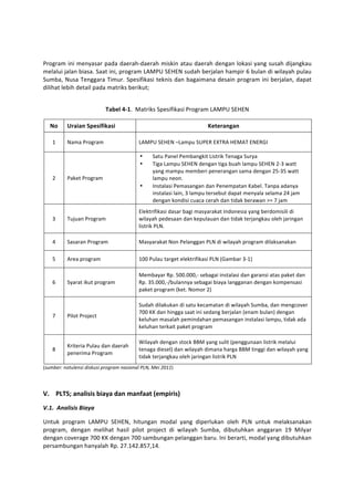  

Program	
  ini	
  menyasar	
  pada	
  daerah-­‐daerah	
  miskin	
  atau	
  daerah	
  dengan	
  lokasi	
  yang	
  susah	
  dijangkau	
  
melalui	
   jalan	
   biasa.	
   Saat	
   ini,	
   program	
   LAMPU	
   SEHEN	
   sudah	
   berjalan	
   hampir	
   6	
   bulan	
   di	
   wilayah	
   pulau	
  
Sumba,	
   Nusa	
   Tenggara	
   Timur.	
   Spesifikasi	
   teknis	
   dan	
   bagaimana	
   desain	
   program	
   ini	
   berjalan,	
   dapat	
  
dilihat	
  lebih	
  detail	
  pada	
  matriks	
  berikut;	
  

	
  
                                       Tabel	
  4-­‐1.	
  	
  Matriks	
  Spesifikasi	
  Program	
  LAMPU	
  SEHEN	
  

       No	
     Uraian	
  Spesifikasi	
                                                               Keterangan	
  

        1	
     Nama	
  Program	
                           LAMPU	
  SEHEN	
  –Lampu	
  SUPER	
  EXTRA	
  HEMAT	
  ENERGI	
  

                                                             •       Satu	
  Panel	
  Pembangkit	
  Listrik	
  Tenaga	
  Surya	
  
                                                             •       Tiga	
  Lampu	
  SEHEN	
  dengan	
  tiga	
  buah	
  lampu	
  SEHEN	
  2-­‐3	
  watt	
  
                                                                     yang	
  mampu	
  memberi	
  penerangan	
  sama	
  dengan	
  25-­‐35	
  watt	
  
        2	
     Paket	
  Program	
                                   lampu	
  neon.	
  
                                                             •       Instalasi	
  Pemasangan	
  dan	
  Penempatan	
  Kabel.	
  Tanpa	
  adanya	
  
                                                                     instalasi	
  lain,	
  3	
  lampu	
  tersebut	
  dapat	
  menyala	
  selama	
  24	
  jam	
  
                                                                     dengan	
  kondisi	
  cuaca	
  cerah	
  dan	
  tidak	
  berawan	
  >=	
  7	
  jam	
  
                                                            Elektrifikasi	
  dasar	
  bagi	
  masyarakat	
  Indonesia	
  yang	
  berdomisili	
  di	
  
        3	
     Tujuan	
  Program	
                         wilayah	
  pedesaan	
  dan	
  kepulauan	
  dan	
  tidak	
  terjangkau	
  oleh	
  jaringan	
  
                                                            listrik	
  PLN.	
  

        4	
     Sasaran	
  Program	
                        Masyarakat	
  Non	
  Pelanggan	
  PLN	
  di	
  wilayah	
  program	
  dilaksanakan	
  

        5	
     Area	
  program	
                           100	
  Pulau	
  target	
  elektrifikasi	
  PLN	
  (Gambar	
  3-­‐1)	
  

                                                            Membayar	
  Rp.	
  500.000,-­‐	
  sebagai	
  instalasi	
  dan	
  garansi	
  atas	
  paket	
  dan	
  
        6	
     Syarat	
  ikut	
  program	
                 Rp.	
  35.000,-­‐/bulannya	
  sebagai	
  biaya	
  langganan	
  dengan	
  kompensasi	
  
                                                            paket	
  program	
  (ket.	
  Nomor	
  2)	
  

                                                            Sudah	
  dilakukan	
  di	
  satu	
  kecamatan	
  di	
  wilayah	
  Sumba,	
  dan	
  mengcover	
  
                                                            700	
  KK	
  dan	
  hingga	
  saat	
  ini	
  sedang	
  berjalan	
  (enam	
  bulan)	
  dengan	
  
        7	
     Pilot	
  Project	
  
                                                            keluhan	
  masalah	
  pemindahan	
  pemasangan	
  instalasi	
  lampu,	
  tidak	
  ada	
  
                                                            keluhan	
  terkait	
  paket	
  program	
  

                                                            Wilayah	
  dengan	
  stock	
  BBM	
  yang	
  sulit	
  (penggunaan	
  listrik	
  melalui	
  
                Kriteria	
  Pulau	
  dan	
  daerah	
  
        8	
                                                 tenaga	
  diesel)	
  dan	
  wilayah	
  dimana	
  harga	
  BBM	
  tinggi	
  dan	
  wilayah	
  yang	
  
                penerima	
  Program	
  
                                                            tidak	
  terjangkau	
  oleh	
  jaringan	
  listrik	
  PLN	
  
(sumber:	
  notulensi	
  diskusi	
  program	
  nasional	
  PLN,	
  Mei	
  2011)	
  

	
  

V. PLTS;	
  analisis	
  biaya	
  dan	
  manfaat	
  (empiris)	
  
V.1.	
  	
  Analisis	
  Biaya	
  

Untuk	
   program	
   LAMPU	
   SEHEN,	
   hitungan	
   modal	
   yang	
   diperlukan	
   oleh	
   PLN	
   untuk	
   melaksanakan	
  
program,	
   dengan	
   melihat	
   hasil	
   pilot	
   project	
   di	
   wilayah	
   Sumba,	
   dibutuhkan	
   anggaran	
   19	
   Milyar	
  
dengan	
  coverage	
  700	
  KK	
  dengan	
  700	
  sambungan	
  pelanggan	
  baru.	
  Ini	
  berarti,	
  modal	
  yang	
  dibutuhkan	
  
persambungan	
  hanyalah	
  Rp.	
  27.142.857,14.	
  	
  
 