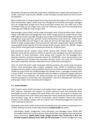 Berdasarkan	
  hitungan	
  dari	
  pihak	
  PLN,	
  modal	
  bersih	
  yang	
  dibutuhkan,	
  dengan	
  teknis	
  pembayaran	
  Rp.	
  
35.000,-­‐	
  /bulan	
  dan	
  uang	
  muka	
  Rp.	
  500.000,-­‐	
  di	
  awal,	
  PLN	
  dapat	
  mencapai	
  Break	
  Even	
  Point	
  di	
  tahun	
  
ke	
  8	
  (delapan).	
  	
  

Menurut	
  pihak	
  PLN,	
  ini	
  menguntungkan	
  karena	
  biaya	
  perawatan	
  dari	
  program	
  PLTS	
  Lampu	
  SEHEN	
  ini	
  
tidak	
   membutuhkan	
   ongkos	
   subsidi	
   yang	
   harus	
   ditanggung	
   PLN	
   terhadap	
   pemasangan	
   pelanggan	
  
baru	
   jika	
   menggunakan	
   jaringan	
   listrik	
   (untuk	
   pemasangan	
   instalasi	
   baru,	
   per	
   meter	
   saat	
   ini	
   PLN	
  
membebani	
   harga	
   2,5	
   juta	
   hingga	
   5	
   juta	
   rupiah	
   per	
   meternya),	
   yang	
   mana	
   PLN	
   menyubsidi	
   biaya	
  
sambungan	
  baru	
  100%	
  per	
  meter	
  jaringan	
  listrik.	
  

Bagi	
  pelanggan	
  Lampu	
  SEHEN,	
  mereka	
  sangat	
  diuntungkan	
  sekali.	
  Kriteria	
  pemilihan	
  lokasi	
  	
  Wilayah	
  
dengan	
   stock	
   BBM	
   yang	
   sulit	
   (penggunaan	
   listrik	
   melalui	
   tenaga	
   diesel)	
   dan	
   wilayah	
   dimana	
   harga	
  
BBM	
  tinggi	
  dan	
  wilayah	
  yang	
  tidak	
  terjangkau	
  oleh	
  jaringan	
  listrik	
  PLN	
  jika	
  dibandingkan	
  saat	
  mereka	
  
menggunakan	
   lampu	
   petromaks,	
   perbulan	
   mereka	
   membutuhkan	
   biaya	
   hampir	
   Rp.	
   	
   90.000	
   rupiah	
  
per	
  titik	
  (harga	
  BBM	
  yang	
  naik	
  hingga	
  15	
  ribu	
  rupiah	
  per	
  liternya).	
  Dan	
  bagi	
  negara,	
  program	
  lampu	
  
SEHEN	
  ini	
  sangat	
  menguntungkan,	
  karena	
  pemerintah	
  tidak	
  perlu	
  mengeluarkan	
  subsidi	
  untuk	
  BBM	
  
yang	
  jika	
  dikalkulasikan	
  bagi	
  per	
  KK	
  di	
  lokasi	
  dengan	
  kriteria	
  tersebut	
  sebesar	
  Rp.	
  300.000.	
  	
  dengan	
  
lampu	
  SEHEN,	
  malah	
  pemerintah	
  mendapat	
  pemasukan	
  Rp.	
  35.000	
  per	
  bulan.	
  

Bagi	
   pemerintah	
   daerah,	
   program	
   lampu	
   SEHEN	
   nantinya	
   akan	
   berjalan	
   dengan	
   mekanisme	
  
kemitraan.	
  Biaya	
  500	
  ribu	
  yang	
  harus	
  disetor	
  di	
  awal	
  oleh	
  calon	
  pelanggan	
  baru	
  akan	
  ditampung	
  di	
  
Bank	
   Daerah.	
   Ini	
   berarti	
   pemasukan.	
   Untuk	
   wilayah	
   pilot	
   misalnya,	
   dari	
   700	
   pelanggan	
   baru,	
  
diperoleh	
  tambahan	
  saving	
  dari	
  masyarakat	
  sebesar	
  Rp.	
  350.000.000,-­‐,	
  belum	
  dari	
  pembayaran	
  per	
  
bulan.	
   Bagaimana	
   kalau	
   ternyata	
   yang	
   memasang	
   mencapai	
   ratusan	
   ribu	
   orang.	
   Hal	
   ini	
   tentunya	
  
akan	
  dapat	
  memberikan	
  tambahan	
  modal	
  daerah	
  untuk	
  melaksanakan	
  pembangunan.	
  	
  

Selain	
   itu,	
   pihak	
   PLN	
   sendiri	
   sudah	
   menyiapkan	
   beberapa	
   guidance	
   atas	
   vendor	
   yang	
   mempunyai	
  
interest	
   untuk	
   berpartisipasi	
   dalam	
   program	
   pengadaan	
   lampu	
   SEHEN	
   ini.	
   Diantaranya	
   adalah	
  
kewajiban	
  dari	
  para	
  vendor	
  untuk	
  menyediakan	
  layanan	
  purna	
  jual	
  jika	
  mereka	
  berhasil	
  memasarkan	
  
30.000	
  unit	
  lampu	
  SEHEN	
  atau	
  10.000	
  pelanggan	
  baru	
  (dengan	
  asumsi	
  	
  1	
  pelanggan	
  mendapat	
  paket	
  
3	
   lampu	
   SEHEN).	
   Ini	
   tentunya	
   akan	
   berdampak	
   pada	
   kemungkinan	
   terbukanya	
   lapangan	
   pekerjaan	
  
baru	
   di	
   sektor	
   energi	
   terbarukan,	
   dan	
   adanya	
   komoditas	
   baru	
   yang	
   dapat	
   diperdagangkan	
   guna	
  
mendukung	
  program	
  ini,	
  diantaranya	
  suku	
  cadang	
  Baterei	
  –atau	
  Accu	
  yang	
  digunakan,	
  penjual	
  jasa	
  
pemasangan	
  instalasi	
  listrik,	
  transportasi	
  dan	
  sebagainya.	
  	
  

	
  
V.1.	
  	
  Analisis	
  Manfaat	
  

Paket	
   Program	
   Lampu	
   SEHEN	
   merupakan	
   hasil	
   produksi	
   dalam	
   negeri	
   dalam	
   perakitan	
   dan	
   model	
  
jenis	
   lampunya.	
   Kelemahan	
   dari	
   program	
   ini,	
   adalah	
   kebutuhan	
   dasar	
   atas	
   pembuatan	
   panel	
  
pembangkit	
  surya	
  dan	
  LED	
  sebagai	
  bahan	
  dasar	
  lampu	
  masih	
  impor.	
  Jika	
  program	
  ini	
  berjalan,	
  dan	
  
demand	
  di	
  Indonesia	
  naik,	
  maka	
  negara	
  yang	
  mempunyai	
  industri	
  pembuatan	
  panel	
  dan	
  LED	
  ini	
  pasti	
  
akan	
   menaikkan	
   harga.	
   Hal	
   ini	
   tentunya	
   membutuhkan	
   sebuah	
   kebijakan	
   nasional	
   jika	
   memang	
  
program	
  ini	
  akan	
  dijadikan	
  sebagai	
  salah	
  satu	
  program	
  untuk	
  mendukung	
  penggunaan	
  energi	
  listrik	
  
ramah	
  lingkungan	
  di	
  Indonesia.	
  

Keberadaan	
  paket	
  lampu	
  SEHEN	
  tentunya	
  akan	
  berdampak	
  pula	
  pada	
  aktifitas	
  penduduk	
  penerima	
  
manfaat.	
  Beberapa	
  hal	
  yang	
  mungkin	
  dapat	
  ditabulasi	
  manfaat	
  positif	
  nya	
  adalah;	
  

-­‐   Dibandingkan	
   dengan	
   menggunakan	
   lampu	
   petromaks,	
   para	
   pelanggan	
   lampu	
   SEHEN	
   lebih	
  
      diuntungkan	
  kebersihan	
  rumahnya	
  (karena	
  lampu	
  SEHEN	
  tidak	
  meninggalkan	
  bekas	
  pembakaran	
  
      seperti	
   petromaks).	
   SEHEN	
   adalah	
   lampu	
   dengan	
   konsumsi	
   daya	
   kurang	
   dari	
   5	
   Watt	
   dan	
  
      memiliki	
   kerapatan	
   (efficacy)	
   lumen	
   lebih	
   dari	
   60	
   lumen/watt.	
   Ini	
   berarti,	
   penggunaan	
  energi	
  
 