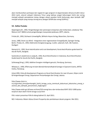 akan	
  membutuhkan	
  partisipasi	
  dari	
  segala	
  lini	
  agar	
  program	
  ini	
  dapat	
  berjalan	
  dimana	
  di	
  akhir	
  tahun	
  
2013	
   nanti,	
   seluruh	
   wilayah	
   Indonesia	
   Timur	
   yang	
   tadinya	
   sangat	
   kekurangan	
   listrik	
   dan	
   sering	
  
menjadi	
   wilayah	
   pemadaman	
   lampu	
   dengan	
   alasan	
   pasokan	
   listrik	
   berkurang,	
   akan	
   berbalik	
   180 0	
  
menjadi	
  wilayah	
  yang	
  mampu	
  terang	
  terus	
  dengan	
  SEHEN	
  dan	
  energi	
  SURYA.()	
  
                                             	
  
                                             	
  
VII. Daftar	
  Pustaka	
  
Djojonegoro,W.,	
  1992,	
  Pengembangan	
  dan	
  penerapan	
  energi	
  baru	
  dan	
  terbarukan,	
  Lokakarya	
  "Bio	
  
Mature	
  Unit"	
  (BMU)	
  untuk	
  pengembangan	
  masyarakat	
  pedesaan,	
  BPPT,	
  Jakarta.	
  
	
  
Fritzler,M.,	
  1993,	
  Stichwort-­‐Umweltgiffe,	
  Wilhelm	
  Heyne	
  Verlag,	
  Moenchen,	
  Germany.	
  
	
  
Jarass,	
  1980,	
  Strom	
  aus	
  Wind	
  -­‐	
  Integration	
  einer	
  regenerativen	
  EnergieQuelle,	
  Springer-­‐Verlag,	
  
Berlin.	
  Pinske,J.D.,	
  1993,	
  Elektrische	
  Energieerzeugung,	
  2.vollst.	
  ueberarb.	
  Aufl.,	
  BG.Teubner,	
  
Stuttgart	
  
	
  
Ramani,K.V.,	
  1992,	
  Rural	
  electnEcation	
  and	
  rural	
  development,	
  Rural	
  electrification	
  guide	
  book	
  for	
  
Asia	
  &	
  Pacific,	
  Bangkok.	
  
	
  
Soetendro,H.,Soedirman,S.,Sudja,N.,	
  1992,	
  Rural	
  Electnfication	
  in	
  Indonesia,	
  Rural	
  Electrification	
  
Guide	
  book	
  for	
  Asia	
  &	
  the	
  Pacific,	
  Bangkok.	
  
	
  
Schleswag	
  (Hrsg.),	
  1993,	
  Additive	
  Energien-­‐intelligent	
  genutzt,	
  Flensburg,	
  Germany.	
  
	
  
Wibawa,U.,	
  1996,	
  Effahrung	
  mit	
  dem	
  Betneb	
  Kleinwindhybrid	
  Eanlage	
  in	
  Ciparanti-­‐Ciamis,	
  ARTES-­‐
lnstitu,	
  Flensburg	
  
	
  
Zuhal,1995,	
  Policy	
  &	
  Development	
  Programs	
  on	
  Rural	
  ElectriScation	
  for	
  next	
  10	
  years,	
  Ditjen.Listrik	
  
&	
  Pengembangan	
  Energi,	
  Departemen	
  Pertambangan	
  dan	
  Energi,	
  Jakarta.	
  
	
  

http://www.chem-­‐is-­‐
try.org/artikel_kimia/pembangkit_listrik_tenaga_surya_memecah_kebuntuan_kebutuhan_energi_n
asional_dan_dampak_pencemaran_lingkungan/	
  

http://www.esdm.go.id/news-­‐archives/323-­‐energi-­‐baru-­‐dan-­‐terbarukan/4247-­‐2012-­‐1000-­‐pulau-­‐
terpencil-­‐akan-­‐dialiri-­‐listrik-­‐tenaga-­‐surya.html	
  

PLN.	
  materi	
  presentasi	
  PLN	
  di	
  sidang	
  kabinet	
  21.	
  April	
  2011.	
  

MC-­‐I	
  Indonesia.	
  Materi	
  diskusi	
  Green	
  Prosperity	
  dan	
  pembahasan	
  desain	
  program.	
  Mei	
  2011.	
  
 