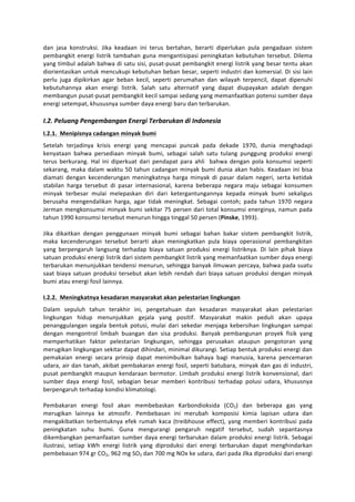 dan	
   jasa	
   konstruksi.	
   Jika	
   keadaan	
   ini	
   terus	
   bertahan,	
   berarti	
   diperlukan	
   pula	
   pengadaan	
   sistem	
  
pembangkit	
   energi	
   listrik	
   tambahan	
   guna	
   mengantisipasi	
   peningkatan	
   kebutuhan	
   tersebut.	
   Dilema	
  
yang	
  timbul	
  adalah	
  bahwa	
  di	
  satu	
  sisi,	
  pusat-­‐pusat	
  pembangkit	
  energi	
  listrik	
  yang	
  besar	
  tentu	
  akan	
  
diorientasikan	
  untuk	
  mencukupi	
  kebutuhan	
  beban	
  besar,	
  seperti	
  industri	
  dan	
  komersial.	
  Di	
  sisi	
  lain	
  
perlu	
   juga	
   dipikirkan	
   agar	
   beban	
   kecil,	
   seperti	
   perumahan	
   dan	
   wilayah	
   terpencil,	
   dapat	
   dipenuhi	
  
kebutuhannya	
   akan	
   energi	
   listrik.	
   Salah	
   satu	
   alternatif	
   yang	
   dapat	
   diupayakan	
   adalah	
   dengan	
  
membangun	
  pusat-­‐pusat	
  pembangkit	
  kecil	
  sampai	
  sedang	
  yang	
  memanfaatkan	
  potensi	
  sumber	
  daya	
  
energi	
  setempat,	
  khususnya	
  sumber	
  daya	
  energi	
  baru	
  dan	
  terbarukan.	
  
	
  
I.2.	
  Peluang	
  Pengembangan	
  Energi	
  Terbarukan	
  di	
  Indonesia	
  
I.2.1.	
  	
  Menipisnya	
  cadangan	
  minyak	
  bumi	
  
Setelah	
   terjadinya	
   krisis	
   energi	
   yang	
   mencapai	
   puncak	
   pada	
   dekade	
   1970,	
   dunia	
   menghadapi	
  
kenyataan	
   bahwa	
   persediaan	
   minyak	
   bumi,	
   sebagai	
   salah	
   satu	
   tulang	
   punggung	
   produksi	
   energi	
  
terus	
   berkurang.	
   Hal	
   ini	
   diperkuat	
   dari	
   pendapat	
   para	
   ahli	
   	
   bahwa	
   dengan	
   pola	
   konsumsi	
   seperti	
  
sekarang,	
   maka	
   dalam	
   waktu	
   50	
   tahun	
   cadangan	
   minyak	
   bumi	
   dunia	
   akan	
   habis.	
   Keadaan	
   ini	
   bisa	
  
diamati	
   dengan	
   kecenderungan	
   meningkatnya	
   harga	
   minyak	
   di	
   pasar	
   dalam	
   negeri,	
   serta	
   ketidak	
  
stabilan	
   harga	
   tersebut	
   di	
   pasar	
   internasional,	
   karena	
   beberapa	
   negara	
   maju	
   sebagai	
   konsumen	
  
minyak	
   terbesar	
   mulai	
   melepaskan	
   diri	
   dari	
   ketergantungannya	
   kepada	
   minyak	
   bumi	
   sekaligus	
  
berusaha	
   mengendalikan	
   harga,	
   agar	
   tidak	
   meningkat.	
   Sebagai	
   contoh;	
   pada	
   tahun	
   1970	
   negara	
  
Jerman	
   mengkonsumsi	
   minyak	
   bumi	
   sekitar	
   75	
   persen	
   dari	
   total	
   konsumsi	
   energinya,	
   namun	
   pada	
  
tahun	
  1990	
  konsumsi	
  tersebut	
  menurun	
  hingga	
  tinggal	
  50	
  persen	
  (Pinske,	
  1993).	
  
	
  
Jika	
   dikaitkan	
   dengan	
   penggunaan	
   minyak	
   bumi	
   sebagai	
   bahan	
   bakar	
   sistem	
   pembangkit	
   listrik,	
  
maka	
   kecenderungan	
   tersebut	
   berarti	
   akan	
   meningkatkan	
   pula	
   biaya	
   operasional	
   pembangkitan	
  
yang	
   berpengaruh	
   langsung	
   terhadap	
   biaya	
   satuan	
   produksi	
   energi	
   listriknya.	
   Di	
   lain	
   pihak	
   biaya	
  
satuan	
   produksi	
   energi	
   listrik	
   dari	
   sistem	
   pembangkit	
   listrik	
   yang	
   memanfaatkan	
   sumber	
   daya	
   energi	
  
terbarukan	
  menunjukkan	
  tendensi	
  menurun,	
  sehingga	
  banyak	
  ilmuwan	
  percaya,	
  bahwa	
  pada	
  suatu	
  
saat	
   biaya	
   satuan	
   produksi	
   tersebut	
   akan	
   lebih	
   rendah	
   dari	
   biaya	
   satuan	
   produksi	
   dengan	
   minyak	
  
bumi	
  atau	
  energi	
  fosil	
  lainnya.	
  
	
  
I.2.2.	
  	
  Meningkatnya	
  kesadaran	
  masyarakat	
  akan	
  pelestarian	
  lingkungan	
  
Dalam	
   sepuluh	
   tahun	
   terakhir	
   ini,	
   pengetahuan	
   dan	
   kesadaran	
   masyarakat	
   akan	
   pelestarian	
  
lingkungan	
   hidup	
   menunjukkan	
   gejala	
   yang	
   positif.	
   Masyarakat	
   makin	
   peduli	
   akan	
   upaya	
  
penanggulangan	
   segala	
   bentuk	
   potusi,	
   mulai	
   dari	
   sekedar	
   menjaga	
   kebersihan	
   lingkungan	
   sampai	
  
dengan	
   mengontrol	
   limbah	
   buangan	
   dan	
   sisa	
   produksi.	
   Banyak	
   pembangunan	
   proyek	
   fisik	
   yang	
  
memperhatikan	
   faktor	
   pelestarian	
   lingkungan,	
   sehingga	
   perusakan	
   ataupun	
   pengotoran	
   yang	
  
merugikan	
  lingkungan	
  sekitar	
  dapat	
  dihindari,	
  minimal	
  dikurangi.	
  Setiap	
  bentuk	
  produksi	
  energi	
  dan	
  
pemakaian	
   energi	
   secara	
   prinsip	
   dapat	
   menimbulkan	
   bahaya	
   bagi	
   manusia,	
   karena	
   pencemaran	
  
udara,	
  air	
  dan	
  tanah,	
  akibat	
  pembakaran	
  energi	
  fosil,	
  seperti	
  batubara,	
  minyak	
  dan	
  gas	
  di	
  industri,	
  
pusat	
   pembangkit	
   maupun	
   kendaraan	
   bermotor.	
   Limbah	
   produksi	
   energi	
   listrik	
   konvensional,	
   dari	
  
sumber	
   daya	
   energi	
   fosil,	
   sebagian	
   besar	
   memberi	
   kontribusi	
   terhadap	
   polusi	
   udara,	
   khususnya	
  
berpengaruh	
  terhadap	
  kondisi	
  klimatologi.	
  
	
  
Pembakaran	
   energi	
   fosil	
   akan	
   membebaskan	
   Karbondioksida	
   (CO2)	
   dan	
   beberapa	
   gas	
   yang	
  
merugikan	
   lainnya	
   ke	
   atmosfir.	
   Pembebasan	
   ini	
   merubah	
   komposisi	
   kimia	
   lapisan	
   udara	
   dan	
  
mengakibatkan	
   terbentuknya	
   efek	
   rumah	
   kaca	
   (treibhouse	
   effect),	
   yang	
   memberi	
   kontribusi	
   pada	
  
peningkatan	
   suhu	
   bumi.	
   Guna	
   mengurangi	
   pengaruh	
   negatif	
   tersebut,	
   sudah	
   sepantasnya	
  
dikembangkan	
   pemanfaatan	
   sumber	
   daya	
   energi	
   terbarukan	
   dalam	
   produksi	
   energi	
   listrik.	
   Sebagai	
  
ilustrasi,	
   setiap	
   kWh	
   energi	
   listrik	
   yang	
   diproduksi	
   dari	
   energi	
   terbarukan	
   dapat	
   menghindarkan	
  
pembebasan	
  974	
  gr	
  CO2,	
  962	
  mg	
  SO2	
  dan	
  700	
  mg	
  NOx	
  ke	
  udara,	
  dari	
  pada	
  Jlka	
  diproduksi	
  dari	
  energi	
  
 