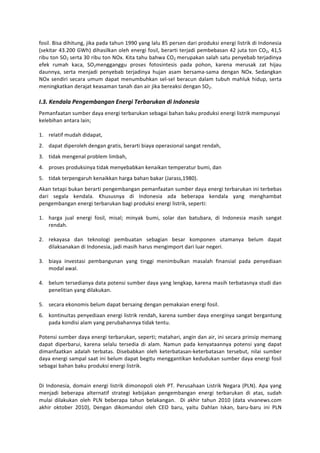 fosil.	
   Bisa	
   dihitung,	
   jika	
   pada	
   tahun	
   1990	
   yang	
   lalu	
   85	
   persen	
   dari	
   produksi	
   energi	
   listrik	
   di	
   Indonesia	
  
(sekitar	
  43.200	
  GWh)	
  dihasilkan	
  oleh	
  energi	
  fosil,	
  berarti	
  terjadi	
  pembebasan	
  42	
  juta	
  ton	
  CO2,	
  41,5	
  
ribu	
  ton	
  SO2	
  serta	
  30	
  ribu	
  ton	
  NOx.	
  Kita	
  tahu	
  bahwa	
  CO2	
  merupakan	
  salah	
  satu	
  penyebab	
  terjadinya	
  
efek	
   rumah	
   kaca,	
   SO2mengganggu	
   proses	
   fotosintesis	
   pada	
   pohon,	
   karena	
   merusak	
   zat	
   hijau	
  
daunnya,	
   serta	
   menjadi	
   penyebab	
   terjadinya	
   hujan	
   asam	
   bersama-­‐sama	
   dengan	
   NOx.	
   Sedangkan	
  
NOx	
   sendiri	
   secara	
   umum	
   dapat	
   menumbuhkan	
   sel-­‐sel	
   beracun	
   dalam	
   tubuh	
   mahluk	
   hidup,	
   serta	
  
meningkatkan	
  derajat	
  keasaman	
  tanah	
  dan	
  air	
  jika	
  bereaksi	
  dengan	
  SO2.	
  
	
  
I.3.	
  Kendala	
  Pengembangan	
  Energi	
  Terbarukan	
  di	
  Indonesia	
  
Pemanfaatan	
  sumber	
  daya	
  energi	
  terbarukan	
  sebagai	
  bahan	
  baku	
  produksi	
  energi	
  listrik	
  mempunyai	
  
kelebihan	
  antara	
  lain;	
  
	
  
1. relatif	
  mudah	
  didapat,	
  
2. dapat	
  diperoleh	
  dengan	
  gratis,	
  berarti	
  biaya	
  operasional	
  sangat	
  rendah,	
  
3. tidak	
  mengenal	
  problem	
  limbah,	
  
4. proses	
  produksinya	
  tidak	
  menyebabkan	
  kenaikan	
  temperatur	
  bumi,	
  dan	
  
5. tidak	
  terpengaruh	
  kenaikkan	
  harga	
  bahan	
  bakar	
  (Jarass,1980).	
  
Akan	
   tetapi	
   bukan	
   berarti	
   pengembangan	
   pemanfaatan	
   sumber	
   daya	
   energi	
   terbarukan	
   ini	
   terbebas	
  
dari	
   segala	
   kendala.	
   Khususnya	
   di	
   Indonesia	
   ada	
   beberapa	
   kendala	
   yang	
   menghambat	
  
pengembangan	
  energi	
  terbarukan	
  bagi	
  produksi	
  energi	
  listrik,	
  seperti:	
  
	
  
1. harga	
   jual	
   energi	
   fosil,	
   misal;	
   minyak	
   bumi,	
   solar	
   dan	
   batubara,	
   di	
   Indonesia	
   masih	
   sangat	
  
     rendah.	
  	
  
     	
  
2. rekayasa	
   dan	
   teknologi	
   pembuatan	
   sebagian	
   besar	
   komponen	
   utamanya	
   belum	
   dapat	
  
     dilaksanakan	
  di	
  Indonesia,	
  jadi	
  masih	
  harus	
  mengimport	
  dari	
  luar	
  negeri.	
  
	
  
3. biaya	
   investasi	
   pembangunan	
   yang	
   tinggi	
   menimbulkan	
   masalah	
   finansial	
   pada	
   penyediaan	
  
     modal	
  awal.	
  
	
  
4. belum	
  tersedianya	
  data	
  potensi	
  sumber	
  daya	
  yang	
  lengkap,	
  karena	
  masih	
  terbatasnya	
  studi	
  dan	
  
     penelitian	
  yang	
  dilakukan.	
  
	
  
5. secara	
  ekonomis	
  belum	
  dapat	
  bersaing	
  dengan	
  pemakaian	
  energi	
  fosil.	
  
6. kontinuitas	
  penyediaan	
  energi	
  listrik	
  rendah,	
  karena	
  sumber	
  daya	
  energinya	
  sangat	
  bergantung	
  
     pada	
  kondisi	
  alam	
  yang	
  perubahannya	
  tidak	
  tentu.	
  
     	
  
Potensi	
  sumber	
  daya	
  energi	
  terbarukan,	
  seperti;	
  matahari,	
  angin	
  dan	
  air,	
  ini	
  secara	
  prinsip	
  memang	
  
dapat	
   diperbarui,	
   karena	
   selalu	
   tersedia	
   di	
   alam.	
   Namun	
   pada	
   kenyataannya	
   potensi	
   yang	
   dapat	
  
dimanfaatkan	
   adalah	
   terbatas.	
   Disebabkan	
   oleh	
   keterbatasan-­‐keterbatasan	
   tersebut,	
   nilai	
   sumber	
  
daya	
  energi	
  sampal	
  saat	
  ini	
  belum	
  dapat	
  begitu	
  menggantikan	
  kedudukan	
  sumber	
  daya	
  energi	
  fosil	
  
sebagai	
  bahan	
  baku	
  produksi	
  energi	
  listrik.	
  	
  
	
  

Di	
   Indonesia,	
   domain	
   energi	
   listrik	
   dimonopoli	
   oleh	
   PT.	
   Perusahaan	
   Listrik	
   Negara	
   (PLN).	
   Apa	
   yang	
  
menjadi	
   beberapa	
   alternatif	
   strategi	
   kebijakan	
   pengembangan	
   energi	
   terbarukan	
   di	
   atas,	
   sudah	
  
mulai	
   dilakukan	
   oleh	
   PLN	
   beberapa	
   tahun	
   belakangan.	
   	
   Di	
   akhir	
   tahun	
   2010	
   (data	
   vivanews.com	
  
akhir	
   oktober	
   2010),	
   Dengan	
   dikomandoi	
   oleh	
   CEO	
   baru,	
   yaitu	
   Dahlan	
   Iskan,	
   baru-­‐baru	
   ini	
   PLN	
  
 