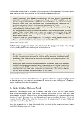meluncurkan	
  sebuah	
  program	
  terobosan	
  yaitu	
  mencanangkan	
  elektrifikasi	
  bagi	
  1000	
  pulau.	
  Seperti	
  
yang	
  dilansir	
  dari	
  situs	
  resmi	
  kementerian	
  Energi	
  Sumber	
  Daya	
  Mineral	
  berikut;	
  	
  

	
  
       JAKARTA.	
   Perusahaan	
   Listrik	
   Negara	
   (PLN)	
   menargetkan	
   1000	
   pulau	
   terpencil	
   di	
   Indonesia	
   akan	
  
       dialiri	
   listrik	
   yang	
   dihasilkan	
   oleh	
   Pembangkit	
   Listrik	
   Tenaga	
   Surya	
   (PLTS)	
   pada	
   2012	
   nanti.	
   	
   Hal	
  
       tersebut	
  diungkapkan	
  Direktur	
  Utama	
  PLN	
  Dahlan	
  Iskan	
  pada	
  konferensi	
  pers	
  	
   usai	
  menandatangani	
  
       perjanjian	
   jual	
   beli	
   listrik	
   panas	
   bumi	
   dengan	
   pihak	
   Pertamina	
   Geothermal	
   Energy	
   (PGE)	
   dan	
   PT	
  
       Westindo	
  Hutama	
  Karya	
  di	
  Gedung	
  Bisnis	
  Indonesia,	
  Jakarta,	
  Jumat	
  (11/3/2011).	
  
       "Selain	
   panas	
   bumi,	
   kami	
   kita	
   ada	
   program	
   untuk	
   menerangi	
   pulau-­‐pulau	
   Indonesia	
   dengan	
  
       pembangkit	
  tenaga	
  listrik	
  surya	
  (PLTS),"ujarnya.	
  	
  
       Jika	
  pengembangan	
  ini	
  berhasil,	
  lanjutnya,	
  maka	
  pada	
  2012	
  kita	
  targetkan	
  akan	
  terangi	
  1000	
  pulau	
  
       dengan	
   PLTS	
   dan	
   Indonesia	
   dapat	
   masuk	
   ke	
   dalam	
   peta	
   pengguna	
   energi	
   terbarukan	
   dunia.	
   	
   Pada	
  
       2011	
  ini	
  PLN	
  menargetkan	
  akan	
  membangun	
  Pembangkit	
  Listrik	
  Tenaga	
  Surya	
  (PLTS)	
  pada	
  100	
  pulau	
  
       kecil	
  di	
  kawasan	
  Indonesia	
  Timur.	
  	
  
       Sebelumnya,	
  pada	
  	
  2010	
  PLN	
  membangun	
  enam	
  	
  PLTS	
  pada	
  enam	
  pulau	
  di	
  kawasan	
  Indonesia	
  Timur	
  
       yakni	
  Derawan,	
  Bunaken,	
  Raja	
  Ampat,	
  Wakatobi,	
  Banda	
  dan	
  Trawangan.	
  (KO)	
  
	
  
(sumber:	
  http://www.esdm.go.id)	
  
	
  
Terkait	
   dengan	
   penggunaan	
   tenaga	
   surya,	
   keuntungan	
   dari	
   penggunaan	
   tenaga	
   surya	
   sebagai	
  
sumber	
  pembangkit	
  listrik	
  dapat	
  dilihat	
  pada	
  statemen	
  berikut.	
  
	
  
       	
  
       ...	
  	
  
       Sebagai	
  salah	
  satu	
  solusi	
  masalah	
  energi	
  diatas	
  yaitu	
  energi	
  matahari	
  atau	
  tenaga	
  surya.	
  Energi	
  
       matahari	
  yang	
  dipancarkan	
  ke	
  planet	
  bumi	
  adalah	
  15.000	
  kali	
  lebih	
  besar	
  dibandingkan	
  dengan	
  
       penggunaan	
  energi	
  global	
  dan	
  100	
  kali	
  lebih	
  besar	
  dibandingkan	
  dengan	
  cadangan	
  batubara,	
  gas,	
  
       dan	
  minyak	
  bumi.	
  	
  
       	
  
       Permasalahan	
  energi	
  matahari	
  ini	
  mungkin	
  sedikit	
  banyak	
  mirip	
  dengan	
  energi	
  nuklir.	
  Sebenarnya	
  
       secara	
  teknologi	
  bangsa	
  Indonesia	
  sudah	
  mampu	
  mengelolanya.	
  Bahkan	
  teknologi	
  mutakhir	
  telah	
  
       mampu	
  mengubah	
  10-­‐20	
  %	
  pancaran	
  sinar	
  matahari	
  menjadi	
  tenaga	
  surya.	
  Secara	
  teoritis	
  untuk	
  
       mencukupi	
  kebutuhan	
  energi	
  global,	
  penempatan	
  peralatan	
  tersebut	
  hanya	
  memerlukan	
  kurang	
  
       dari	
  satu	
  persen	
  permukaan	
  bumi,	
  bukankah	
  suatu	
  hal	
  yang	
  efisien!	
  
	
  
(sumber:	
  http://www.chem-­‐is-­‐try.org)	
  

	
  
	
  Kajian	
  inovasi	
  ini	
  berusaha	
  mencoba	
  menelusuri	
  bagaimana	
  sebenarnya	
  program	
  yang	
  digagas	
  oleh	
  
PLN	
  dalam	
  upayanya	
  untuk	
  melakukan	
  elektrifikasi	
  di	
  Indonesia.	
  ini	
  akan	
  coba	
  dijawab	
  pada	
  bagian-­‐
bagian	
  berikutnya	
  pembahasan	
  makalah	
  ini.	
  	
  

                                                                                           	
  
II. Kondisi	
  Kelistrikan	
  di	
  Indonesia	
  (Timur)	
  
Kebutuhan	
   energi	
   nasional	
   hingga	
   saat	
   ini	
   memang	
   tidak	
   dapat	
   dicukupi	
   oleh	
   PLN.	
   Selain	
   masalah	
  
keterbatasan	
   pembangkit	
   listrik	
   yang	
   dimiliki	
   Indonesia,	
   infrastruktur	
   jaringan	
   kabel	
   listrik	
   juga	
  
permasalahan	
  tersendiri.	
  Sisi	
  lain,	
  sebaran	
  demografis	
  penduduk	
  Indonesia	
  yang	
  memang	
  dominan	
  
berada	
   di	
   wilayah	
   Sumatera,	
   Jawa	
   dan	
   Bali	
   pada	
   akhirnya	
   menyebabkan	
   kebijakan	
   PLN	
   untuk	
  
masalah	
   instalasi	
   infrastruktur	
   pelistrikan	
   terkonsentrasi	
   di	
   wilayah-­‐wilayah	
   tersebut.	
   Akibatnya,	
  
wilayah	
  Indonesia	
  Timur	
  dianaktirikan.	
  	
  	
  

Bukti	
  dari	
  penganaktirian	
  ini	
  dapat	
  dilihat	
  pada	
  tabel	
  data	
  panel	
  berikut	
  yang	
  menunjukkan	
  tingkat	
  
elektrifikasi	
  di	
  daerah	
  Indonesia	
  Timur;	
  	
  
 