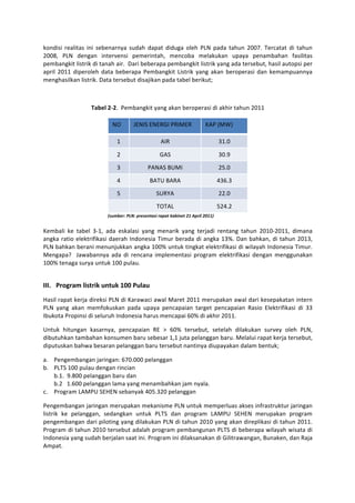 kondisi	
   realitas	
   ini	
   sebenarnya	
   sudah	
   dapat	
   diduga	
   oleh	
   PLN	
   pada	
   tahun	
   2007.	
   Tercatat	
   di	
   tahun	
  
2008,	
   PLN	
   dengan	
   intervensi	
   pemerintah,	
   mencoba	
   melakukan	
   upaya	
   penambahan	
   fasilitas	
  
pembangkit	
  listrik	
  di	
  tanah	
  air.	
  	
  Dari	
  beberapa	
  pembangkit	
  listrik	
  yang	
  ada	
  tersebut,	
  hasil	
  autopsi	
  per	
  
april	
   2011	
   diperoleh	
   data	
   beberapa	
   Pembangkit	
   Listrik	
   yang	
   akan	
   beroperasi	
   dan	
   kemampuannya	
  
menghasilkan	
  listrik.	
  Data	
  tersebut	
  disajikan	
  pada	
  tabel	
  berikut;	
  

	
  

                           Tabel	
  2-­‐2.	
  	
  Pembangkit	
  yang	
  akan	
  beroperasi	
  di	
  akhir	
  tahun	
  2011	
  

                                        NO	
  	
        JENIS	
  ENERGI	
  PRIMER	
  	
                       KAP	
  (MW)	
  	
  

                                            1	
                             AIR	
                                        31.0	
  

                                            2	
                             GAS	
                                        30.9	
  

                                            3	
                    PANAS	
  BUMI	
                                       25.0	
  

                                            4	
                     BATU	
  BARA	
                                       436.3	
  

                                            5	
                          SURYA	
                                         22.0	
  
                                             	
                          TOTAL	
                                         524.2	
  
                                    	
  (sumber:	
  PLN:	
  presentasi	
  rapat	
  kabinet	
  21	
  April	
  2011)	
  
	
  
Kembali	
   ke	
   tabel	
   3-­‐1,	
   ada	
   eskalasi	
   yang	
   menarik	
   yang	
   terjadi	
   rentang	
   tahun	
   2010-­‐2011,	
   dimana	
  
angka	
   ratio	
   elektrifikasi	
   daerah	
   Indonesia	
   Timur	
   berada	
   di	
   angka	
   13%.	
   Dan	
   bahkan,	
   di	
   tahun	
   2013,	
  
PLN	
  bahkan	
  berani	
  menunjukkan	
  angka	
  100%	
  untuk	
  tingkat	
  elektrifikasi	
  di	
  wilayah	
  Indonesia	
  Timur.	
  
Mengapa?	
   	
   Jawabannya	
   ada	
   di	
   rencana	
   implementasi	
   program	
   elektrifikasi	
   dengan	
   menggunakan	
  
100%	
  tenaga	
  surya	
  untuk	
  100	
  pulau.	
  

	
  
III. Program	
  listrik	
  untuk	
  100	
  Pulau	
  
Hasil	
  rapat	
  kerja	
  direksi	
  PLN	
  di	
  Karawaci	
  awal	
  Maret	
  2011	
  merupakan	
  awal	
  dari	
  kesepakatan	
  intern	
  
PLN	
   yang	
   akan	
   memfokuskan	
   pada	
   upaya	
   pencapaian	
   target	
   pencapaian	
   Rasio	
   Elektrifikasi	
   di	
   33	
  
Ibukota	
  Propinsi	
  di	
  seluruh	
  Indonesia	
  harus	
  mencapai	
  60%	
  di	
  akhir	
  2011.	
  	
  

Untuk	
   hitungan	
   kasarnya,	
   pencapaian	
   RE	
   >	
   60%	
   tersebut,	
   setelah	
   dilakukan	
   survey	
   oleh	
   PLN,	
  
dibutuhkan	
  tambahan	
  konsumen	
  baru	
  sebesar	
  1,1	
  juta	
  pelanggan	
  baru.	
  Melalui	
  rapat	
  kerja	
  tersebut,	
  
diputuskan	
  bahwa	
  besaran	
  pelanggan	
  baru	
  tersebut	
  nantinya	
  diupayakan	
  dalam	
  bentuk;	
  

a. Pengembangan	
  jaringan:	
  670.000	
  pelanggan	
  	
  
b. PLTS	
  100	
  pulau	
  dengan	
  rincian	
  	
  
   b.1.	
  	
  9.800	
  pelanggan	
  baru	
  dan	
  	
  
   b.2	
  	
  	
  1.600	
  pelanggan	
  lama	
  yang	
  menambahkan	
  jam	
  nyala.	
  
c. Program	
  LAMPU	
  SEHEN	
  sebanyak	
  405.320	
  pelanggan	
  

Pengembangan	
  jaringan	
  merupakan	
  mekanisme	
  PLN	
  untuk	
  memperluas	
  akses	
  infrastruktur	
  jaringan	
  
listrik	
   ke	
   pelanggan,	
   sedangkan	
   untuk	
   PLTS	
   dan	
   program	
   LAMPU	
   SEHEN	
   merupakan	
   program	
  
pengembangan	
  dari	
  piloting	
  yang	
  dilakukan	
  PLN	
  di	
  tahun	
  2010	
  yang	
  akan	
  direplikasi	
  di	
  tahun	
  2011.	
  
Program	
  di	
  tahun	
  2010	
  tersebut	
  adalah	
  program	
  pembangunan	
  PLTS	
  di	
  beberapa	
  wilayah	
  wisata	
  di	
  
Indonesia	
  yang	
  sudah	
  berjalan	
  saat	
  ini.	
  Program	
  ini	
  dilaksanakan	
  di	
  Gilitrawangan,	
  Bunaken,	
  dan	
  Raja	
  
Ampat.	
  
 