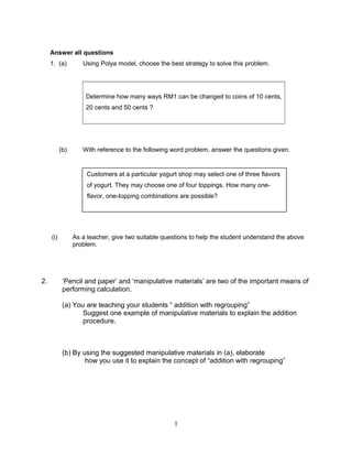 Answer all questions
1. (a) Using Polya model, choose the best strategy to solve this problem.
Determine how many ways RM1 can be changed to coins of 10 cents,
20 cents and 50 cents ?
(b) With reference to the following word problem, answer the questions given.
(i) As a teacher, give two suitable questions to help the student understand the above
problem.
2. ‘Pencil and paper’ and ‘manipulative materials’ are two of the important means of
performing calculation.
(a) You are teaching your students “ addition with regrouping”
Suggest one example of manipulative materials to explain the addition
procedure.
(b) By using the suggested manipulative materials in (a), elaborate
how you use it to explain the concept of “addition with regrouping”
1
Customers at a particular yogurt shop may select one of three flavors
of yogurt. They may choose one of four toppings. How many one-
flavor, one-topping combinations are possible?
 