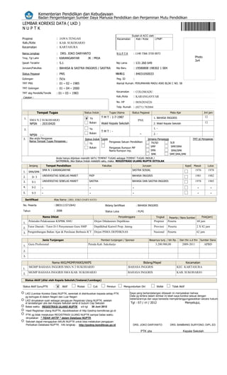 Kementerian Pendidikan dan Kebudayaan
                  Badan Pengembangan Sumber Daya Manusia Pendidikan dan Penjaminan Mutu Pendidikan
LEMBAR KOREKSI DATA ( LKD )
NUPTK
                                                                                                     Sudah di ACC oleh :
Propinsi                       : JAWA TENGAH                                           Kecamatan:       Kab / Kota:    LPMP:
Kab./Kota                      : KAB. SUKOHARJO
Kecamatan                      : KARTASURA

Nama Lengkap                   : DRS. JOKO DARYANTO                                    NUPTK          : 1140 7366 3720 0073
Tmp, Tgl Lahir                 : KARANGANYAR                JK : PRIA                                                                                         Photo
                                                                                                                                                              3x4
Ijazah Terakhir                : S.1                                                   Nip Lama       : 131 260 649
Jurusan/Fakultas               : BAHASA & SASTRA INGGRIS / SASTRA                      Nip Baru       : 19580808 198302 1 004
Status Pegawai                 : PNS                                                 NN R G
                                                                                       RG              : 84031050033
Golongan                       : IV/a                                                  Peg. ID        :
TMT PNS                        : 01 – 02 – 1985                                        Alamat Rumah: PERUMAHAN MADU ASRI BLOK C NO. 58
TMT Golongan                   : 01 – 04 – 2000
TMT sbg Pendidik/Tendik        : 01 – 03 – 1983
                                                                                       Kecamatan      : COLOMADU
Catatan :                                                                              Kab./Kota      : KARANGANYAR
                                                                                       No. HP         : 08562834226
                                                                                       Telp. Rumah : (0271) 782084

                 Tempat Tugas                          Status Induk            Tugas Utama           Status Pegawai                   Mata Ajar                       Jml jam

 1.                                                       V Ya           T M T : 1-7-1987                              1. BAHASA INGGRIS                               12
         SMA N 2 SUKOHARJO                                                                                 PNS
         NPSN : 20310420                                     Bukan       Wakil Kepala Sekolah                          2. Wakil Kepala Sekolah                         12

 2.                                                          Ya                                                        1. -
                                                                         TMT:-
                                                             Bukan                                          -          2. -
         NPSN      :-
 3.     Jika anda Pengawas                                Status Induk Tugas                                       Jenjang Pengawas                          TMT jd Pengawas
        Nama Tempat Tugas Pengawas :                                           Pengawas Satuan Pendidikan
                                                             Ya                                                       TK/SD           SLB
                                                             Bukan             Pengawas Rumpun MP                    SMP               SMP/SMA
                                                                               Nama Rumpun mp;                       SMA               SMA/SMK
                                                                                                                      SMK             SMP,SMA,SMK
                               Anda hanya diijinkan memilih SATU TEMPAT TUGAS sebagai TEMPAT TUGAS INDUK /
                              SATMINKAL Jika Status Induk melebihi satu, maka REGISTRASI ULANG NUPTK DITOLAK
        Jenjang         Tempat SISTEM
                               Pendidikan                           Fakultas                     Jurusan                                              Kppd   Masuk          Lulus
                    SMA N 1 KARANGANYAR                                        -                     SASTRA SOSIAL                                            1976          1978
1.      SMA/SMK
                    UNIVERSITAS SEBELAS MARET                FKIP                                    BAHASA INGGRIS                                           1981          1982
2.         D- 3
3.         S-1      UNIVERSITAS SEBELAS MARET                SASTRA                                  BAHASA DAN SASTRA INGGRIS                                1978          1985
4.         S-2     -                                         -                                        -                                                         -             -
5.         S-3     -                                         -                                        -                                                         -             -
  Sertifikasi                Atas Nama : DRS. JOKO DARYANTO

No. Peserta                  : 08031115710642                               Bidang Sertifikasi            : BAHASA INGGRIS

Tahun                        : 2008                                         Status Lulus                  : PLPG

                    Nama Diklat                                                         Penyelenggara                    Tingkat      Peserta / Nara Sumber          Pola(jam)
        Pelatiahn Pelaksanaan KSPBK SMU                           Dirjen Dikdasmen Depdiknas                            Propinsi    Peserta                     60 jam
1.

2.
       Tutor Daerah / Tutor D-3 Penyetaraan Guru SMP              Depdikbud Kanwil Prop. Jateng                         Provinsi    Peserta                    2 X 82 jam

3. Pengembangan Bahan Ajar & Penilaian Berbasis ICT Dirjen PSMA DEPDIKNAS                                              Nasional     Peserta                    62 jam

                    Jenis Tunjangan                                      Pemberi tunjangan / Sponsor                Besarnya tunj. / bln Rp.    Dari thn s.d thn    Sumber Dana

 1.
    Guru Profesional                                        Pemda Kab. Sukoharjo                                         3.200.900,00             2009-2011           APBD

 2.
 3.

                     Nama KKG/MGMP/KKKS/KKPS                                                                Bidang/Mapel                             Kecamatan
        MGMP BAHASA INGGRIS SMA N 2 SUKOHARJO                                                      BAHASA INGGRIS                              KEC. KARTASURA
1.

2.
        MGMP BAHASA INGGRIS SMA KAB. SUKOHARJO                                                     BAHASA INGGRIS                              KAB. SUKOHARJO

  Status Aktif (diisi oleh Kepala Sekolah/Instansi/Lembaga)

Status Aktif Guru/PTK        : V      Aktif      Mutasi           Cuti       Pensiun        Mengundurkan Diri             Wafat         Tidak Aktif

     LKD (Lembar Koreksi Data) NUPTK, serentak di distribusikan kepada setiap PTK                   Saya yang bertandatangan dibawah ini menyatakan bahwa:
     yg bertugas di dalam Negeri dan Luar Negeri                                                    Data yg tertera dalam lembar ini telah saya koreksi sesuai dengan
                                                                                                    kebenarannya dan saya bersedia mempertanggungjawabkan secara hukum.
     LKD dinyatakan syah sebagai pengajuan Registrasi Ulang NUPTK, setelah
     di tandatangan ybs dan Kepala Sekolah serta di bubuhi Cap Sekolah                              Tgl : 07 / 05 / 2012                              Menyetujui,
     Batas waktu REGISTRASI ULANG NUPTK s/d tgl             30 Juni 2012
      Hasil Registrasi Ulang NUPTK, dipublikasikan di http://psdmp.kemdiknas.go.id
      PTK yg tidak melakukan REGISTRASI ULANG NUPTK sampai batas waktu
      dinyatakan " TIDAK AKTIF " dalam Database NUPTK
      Sekolah dapat mengajukan AKUN NUPTK untuk bisa melakukan pengajuan
      Perbaikan Database NUPTK . Info lengkap : http://psdmp.kemdiknas.go.id                          DRS. JOKO DARYANTO              DRS. BAMBANG SURYONO, DIPL.ED.

                                                                                                             PTK ybs                              Kepala Sekolah
 