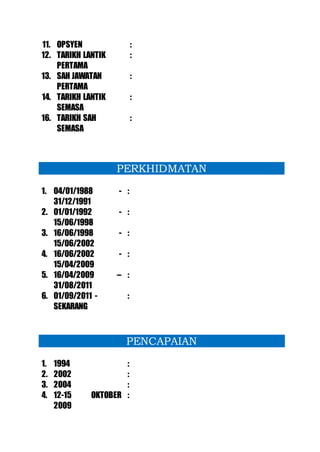 11. OPSYEN :
12. TARIKH LANTIK
PERTAMA
:
13. SAH JAWATAN
PERTAMA
:
14. TARIKH LANTIK
SEMASA
:
16. TARIKH SAH
SEMASA
:
PERKHIDMATAN
1. 04/01/1988 -
31/12/1991
:
2. 01/01/1992 -
15/06/1998
:
3. 16/06/1998 -
15/06/2002
:
4. 16/06/2002 -
15/04/2009
:
5. 16/04/2009 –
31/08/2011
:
6. 01/09/2011 -
SEKARANG
:
PENCAPAIAN
1. 1994 :
2. 2002 :
3. 2004 :
4. 12-15 OKTOBER
2009
:
 