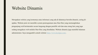 Website Dinamis
Merupakan website yang kontennya atau informasi yang ada di dalamnya bersifat dinamis, sering di-
update. Website jenis ini memiliki system pemrograman atau fitur-fitur yang memungkinkan
pengunjung web berinteraksi secara langsung dengan pemilik web dan atau orang lain yang juga
sedang mengakses web melalui fitur-fitur yang disediakan. Website dinamis juga memiliki halaman
administrator. Saya mengambil contoh website https://www.kompas.com/.
 