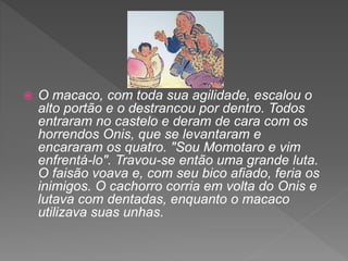  O macaco, com toda sua agilidade, escalou o
alto portão e o destrancou por dentro. Todos
entraram no castelo e deram de cara com os
horrendos Onis, que se levantaram e
encararam os quatro. "Sou Momotaro e vim
enfrentá-lo". Travou-se então uma grande luta.
O faisão voava e, com seu bico afiado, feria os
inimigos. O cachorro corria em volta do Onis e
lutava com dentadas, enquanto o macaco
utilizava suas unhas.
 